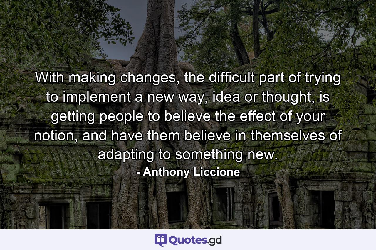 With making changes, the difficult part of trying to implement a new way, idea or thought, is getting people to believe the effect of your notion, and have them believe in themselves of adapting to something new. - Quote by Anthony Liccione