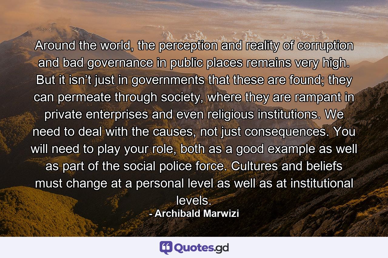 Around the world, the perception and reality of corruption and bad governance in public places remains very high. But it isn’t just in governments that these are found; they can permeate through society, where they are rampant in private enterprises and even religious institutions. We need to deal with the causes, not just consequences. You will need to play your role, both as a good example as well as part of the social police force. Cultures and beliefs must change at a personal level as well as at institutional levels. - Quote by Archibald Marwizi