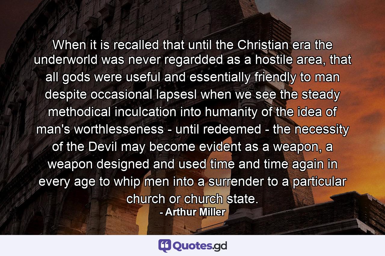 When it is recalled that until the Christian era the underworld was never regardded as a hostile area, that all gods were useful and essentially friendly to man despite occasional lapsesl when we see the steady methodical inculcation into humanity of the idea of man's worthlesseness - until redeemed - the necessity of the Devil may become evident as a weapon, a weapon designed and used time and time again in every age to whip men into a surrender to a particular church or church state. - Quote by Arthur Miller