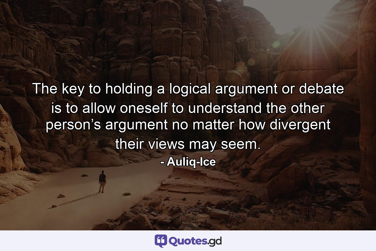 The key to holding a logical argument or debate is to allow oneself to understand the other person’s argument no matter how divergent their views may seem. - Quote by Auliq-Ice