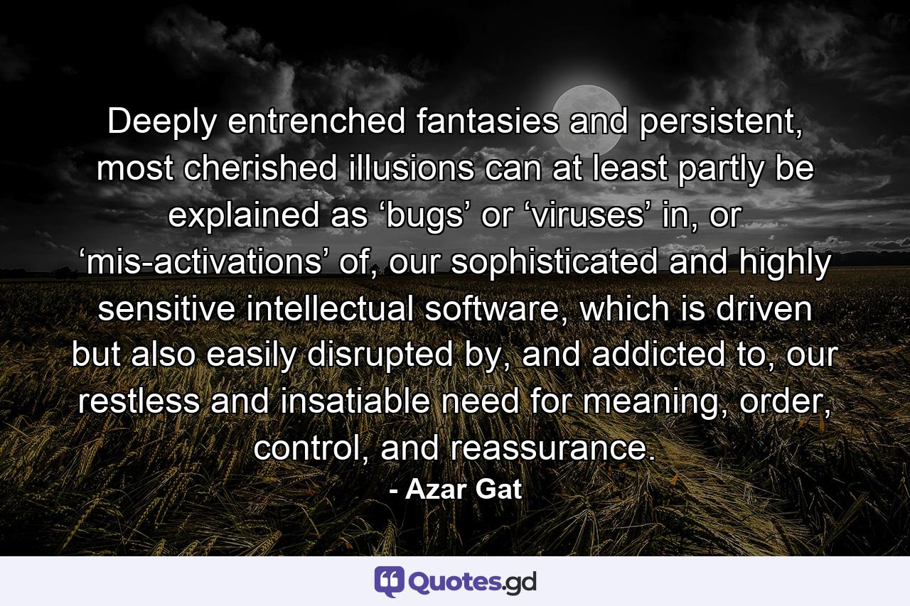 Deeply entrenched fantasies and persistent, most cherished illusions can at least partly be explained as ‘bugs’ or ‘viruses’ in, or ‘mis-activations’ of, our sophisticated and highly sensitive intellectual software, which is driven but also easily disrupted by, and addicted to, our restless and insatiable need for meaning, order, control, and reassurance. - Quote by Azar Gat