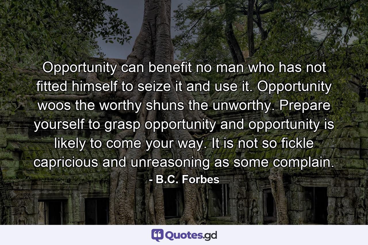 Opportunity can benefit no man who has not fitted himself to seize it and use it. Opportunity woos the worthy  shuns the unworthy. Prepare yourself to grasp opportunity  and opportunity is likely to come your way. It is not so fickle  capricious and unreasoning as some complain. - Quote by B.C. Forbes