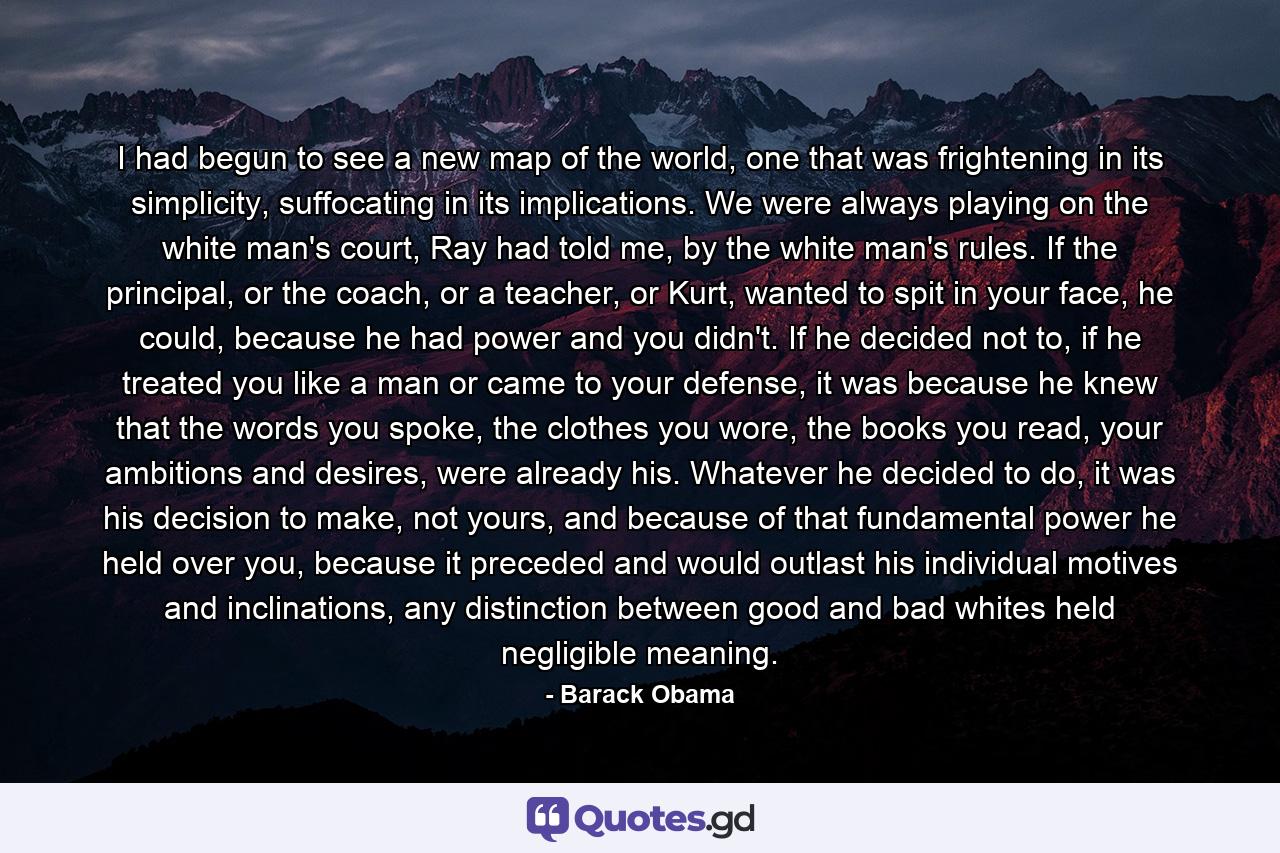 I had begun to see a new map of the world, one that was frightening in its simplicity, suffocating in its implications. We were always playing on the white man's court, Ray had told me, by the white man's rules. If the principal, or the coach, or a teacher, or Kurt, wanted to spit in your face, he could, because he had power and you didn't. If he decided not to, if he treated you like a man or came to your defense, it was because he knew that the words you spoke, the clothes you wore, the books you read, your ambitions and desires, were already his. Whatever he decided to do, it was his decision to make, not yours, and because of that fundamental power he held over you, because it preceded and would outlast his individual motives and inclinations, any distinction between good and bad whites held negligible meaning. - Quote by Barack Obama