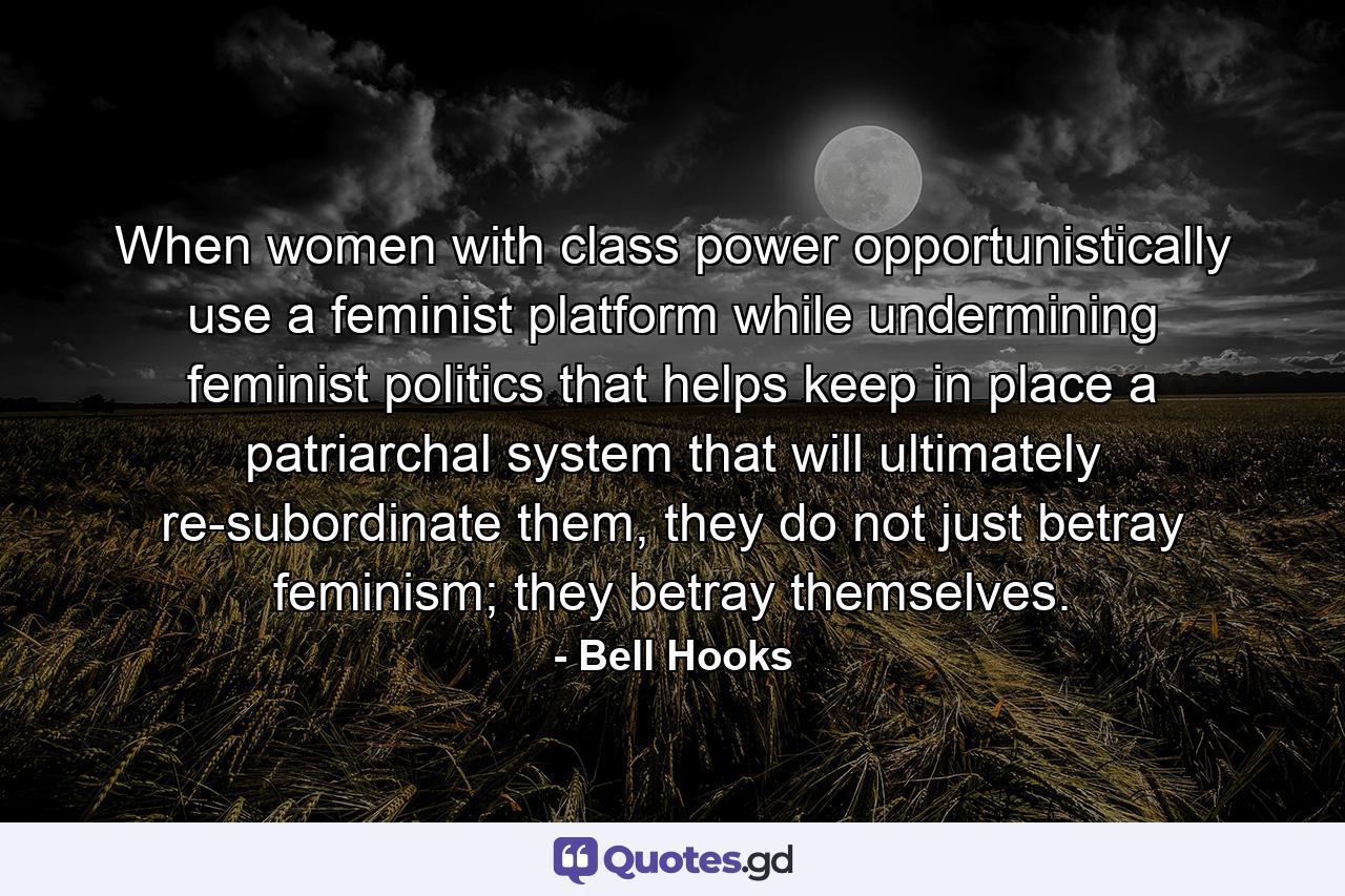 When women with class power opportunistically use a feminist platform while undermining feminist politics that helps keep in place a patriarchal system that will ultimately re-subordinate them, they do not just betray feminism; they betray themselves. - Quote by Bell Hooks