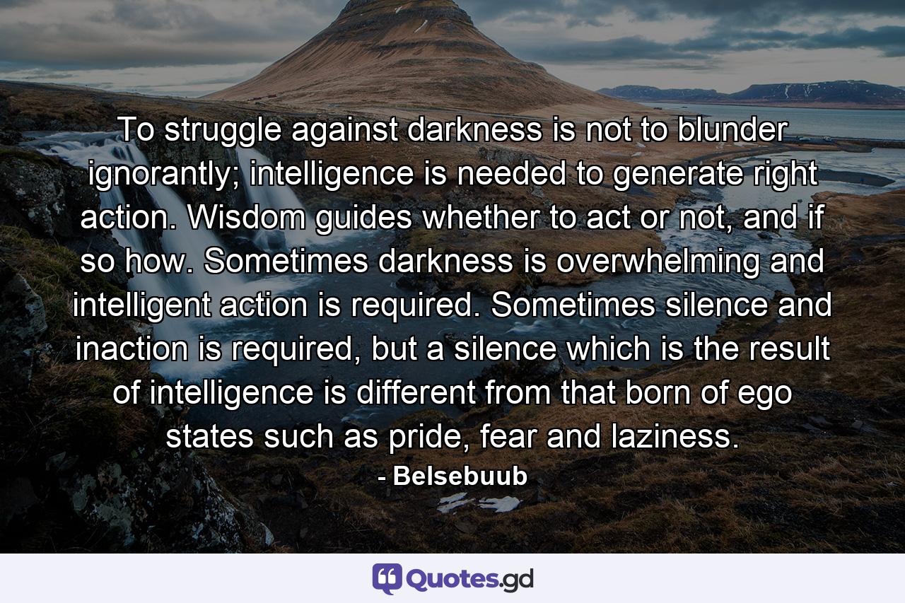 To struggle against darkness is not to blunder ignorantly; intelligence is needed to generate right action. Wisdom guides whether to act or not, and if so how. Sometimes darkness is overwhelming and intelligent action is required. Sometimes silence and inaction is required, but a silence which is the result of intelligence is different from that born of ego states such as pride, fear and laziness. - Quote by Belsebuub