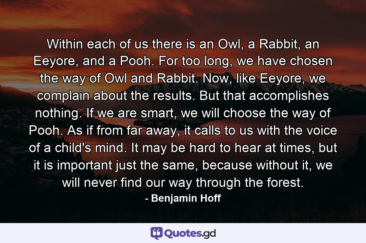 Within each of us there is an Owl, a Rabbit, an Eeyore, and a Pooh. For too long, we have chosen the way of Owl and Rabbit. Now, like Eeyore, we complain about the results. But that accomplishes nothing. If we are smart, we will choose the way of Pooh. As if from far away, it calls to us with the voice of a child's mind. It may be hard to hear at times, but it is important just the same, because without it, we will never find our way through the forest. - Quote by Benjamin Hoff