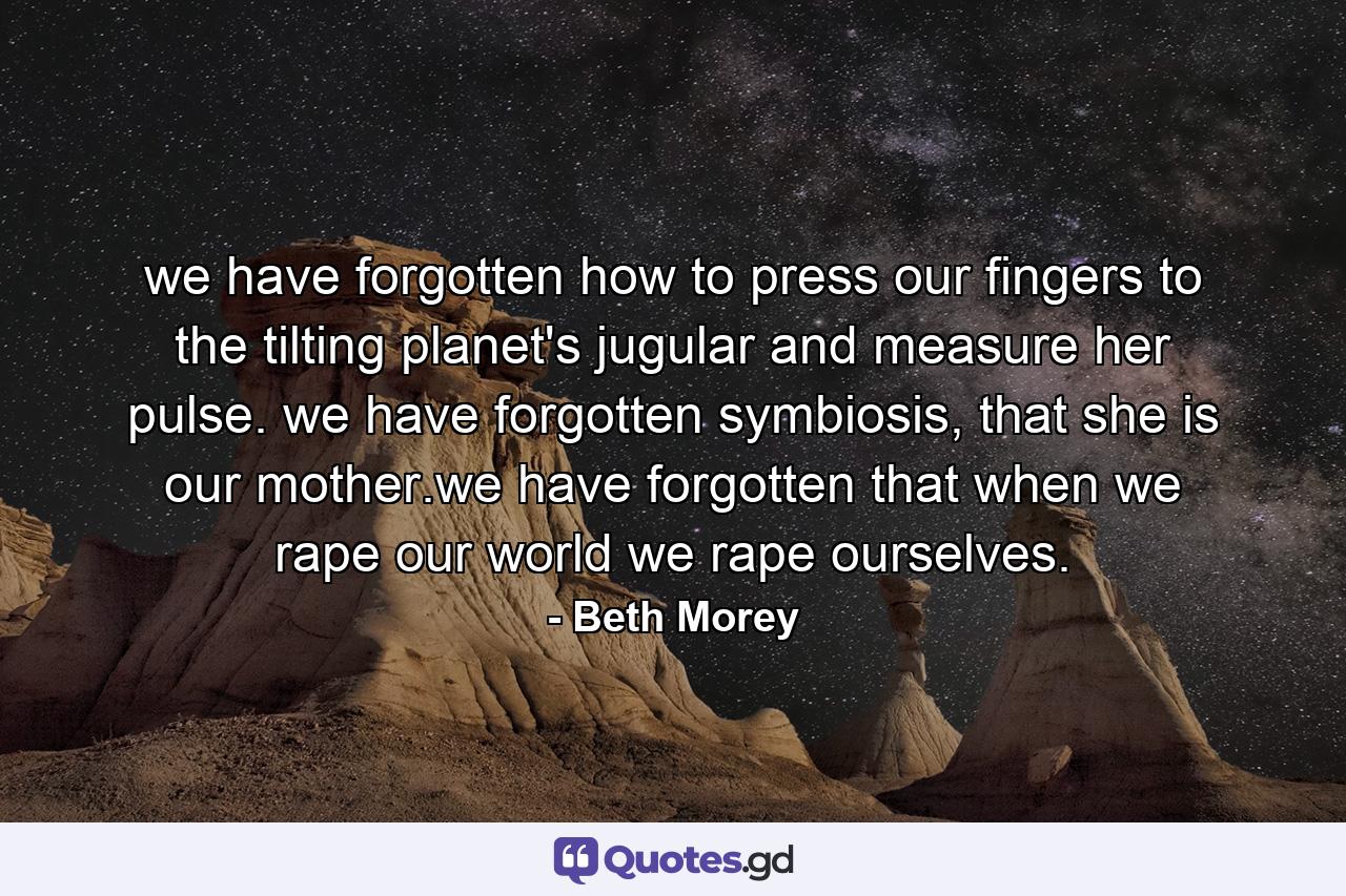 we have forgotten how to press our fingers to the tilting planet's jugular and measure her pulse. we have forgotten symbiosis, that she is our mother.we have forgotten that when we rape our world we rape ourselves. - Quote by Beth Morey