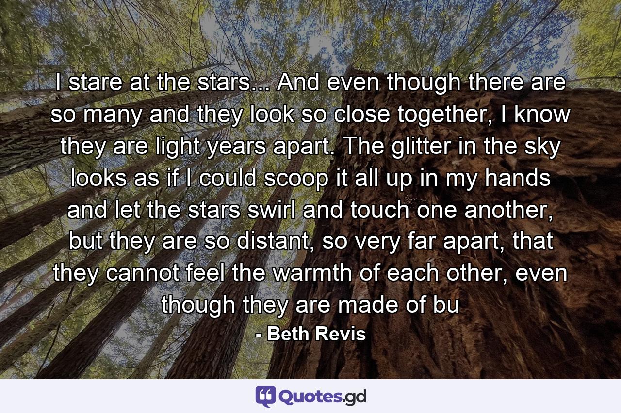 I stare at the stars... And even though there are so many and they look so close together, I know they are light years apart. The glitter in the sky looks as if I could scoop it all up in my hands and let the stars swirl and touch one another, but they are so distant, so very far apart, that they cannot feel the warmth of each other, even though they are made of bu - Quote by Beth Revis