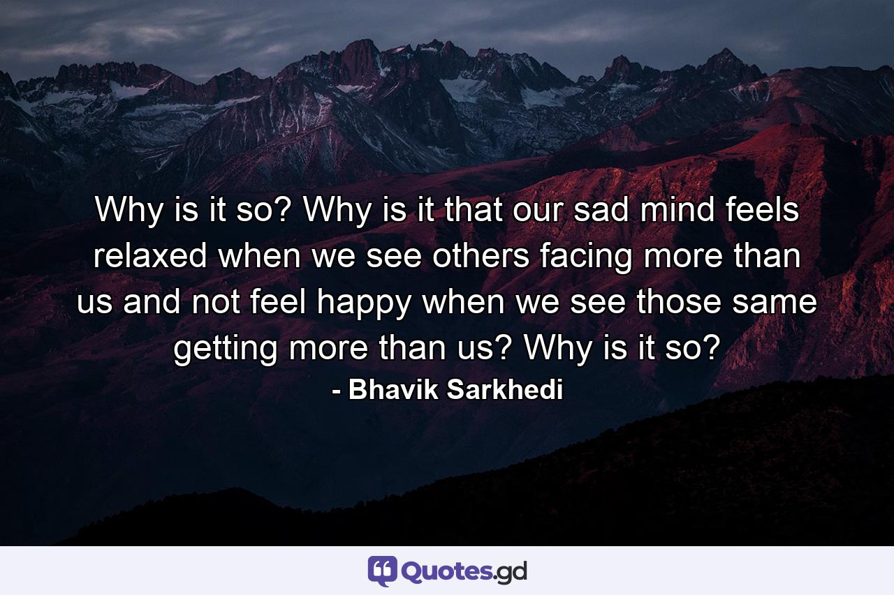 Why is it so? Why is it that our sad mind feels relaxed when we see others facing more than us and not feel happy when we see those same getting more than us? Why is it so? - Quote by Bhavik Sarkhedi