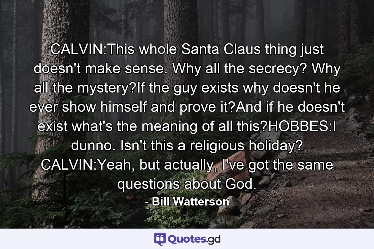 CALVIN:This whole Santa Claus thing just doesn't make sense. Why all the secrecy? Why all the mystery?If the guy exists why doesn't he ever show himself and prove it?And if he doesn't exist what's the meaning of all this?HOBBES:I dunno. Isn't this a religious holiday? CALVIN:Yeah, but actually, I've got the same questions about God. - Quote by Bill Watterson