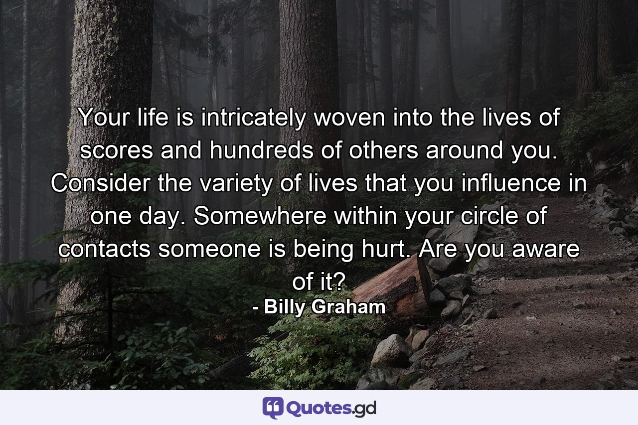 Your life is intricately woven into the lives of scores and hundreds of others around you. Consider the variety of lives that you influence in one day. Somewhere within your circle of contacts someone is being hurt. Are you aware of it? - Quote by Billy Graham