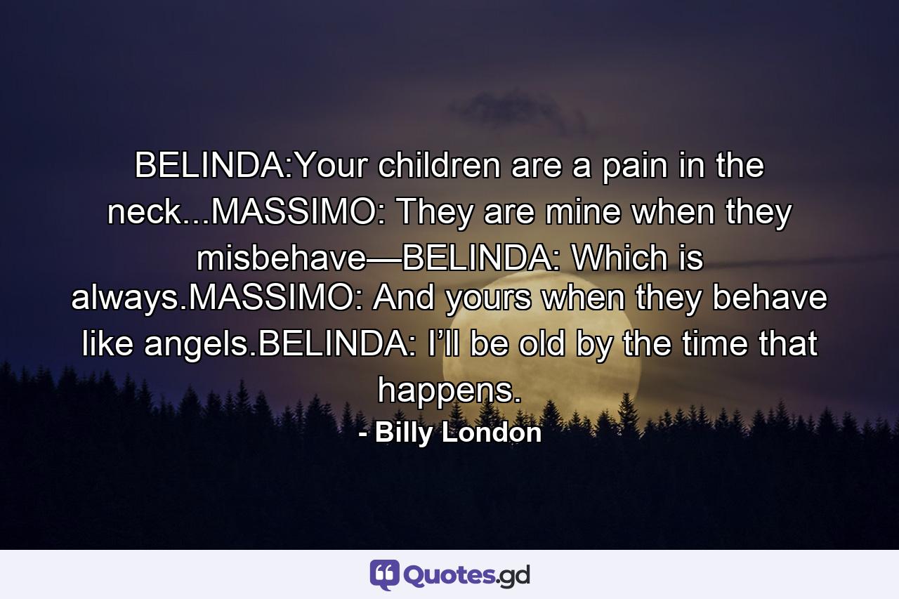 BELINDA:Your children are a pain in the neck...MASSIMO: They are mine when they misbehave—BELINDA: Which is always.MASSIMO: And yours when they behave like angels.BELINDA: I’ll be old by the time that happens. - Quote by Billy London