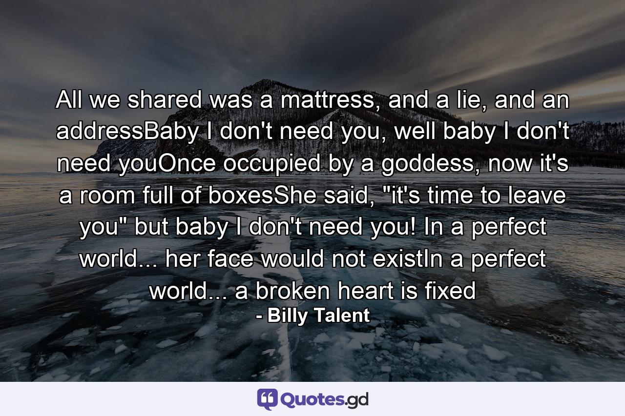 All we shared was a mattress, and a lie, and an addressBaby I don't need you, well baby I don't need youOnce occupied by a goddess, now it's a room full of boxesShe said, 