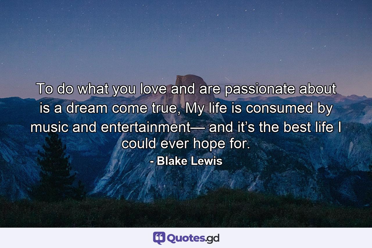 To do what you love and are passionate about is a dream come true, My life is consumed by music and entertainment— and it’s the best life I could ever hope for. - Quote by Blake Lewis