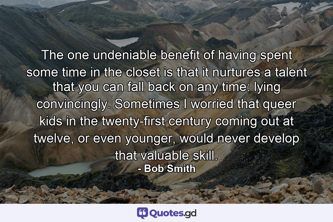 The one undeniable benefit of having spent some time in the closet is that it nurtures a talent that you can fall back on any time: lying convincingly. Sometimes I worried that queer kids in the twenty-first century coming out at twelve, or even younger, would never develop that valuable skill. - Quote by Bob Smith