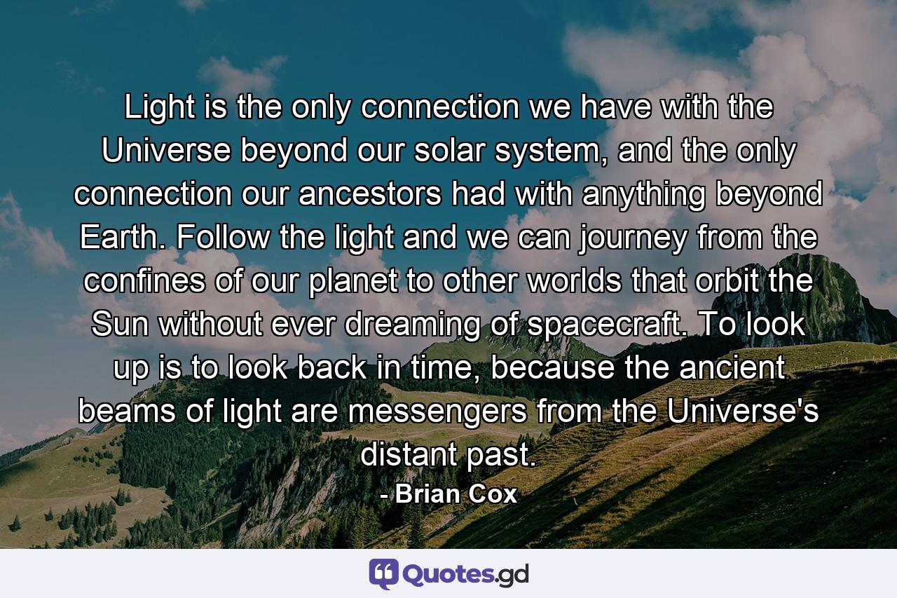 Light is the only connection we have with the Universe beyond our solar system, and the only connection our ancestors had with anything beyond Earth. Follow the light and we can journey from the confines of our planet to other worlds that orbit the Sun without ever dreaming of spacecraft. To look up is to look back in time, because the ancient beams of light are messengers from the Universe's distant past. - Quote by Brian Cox