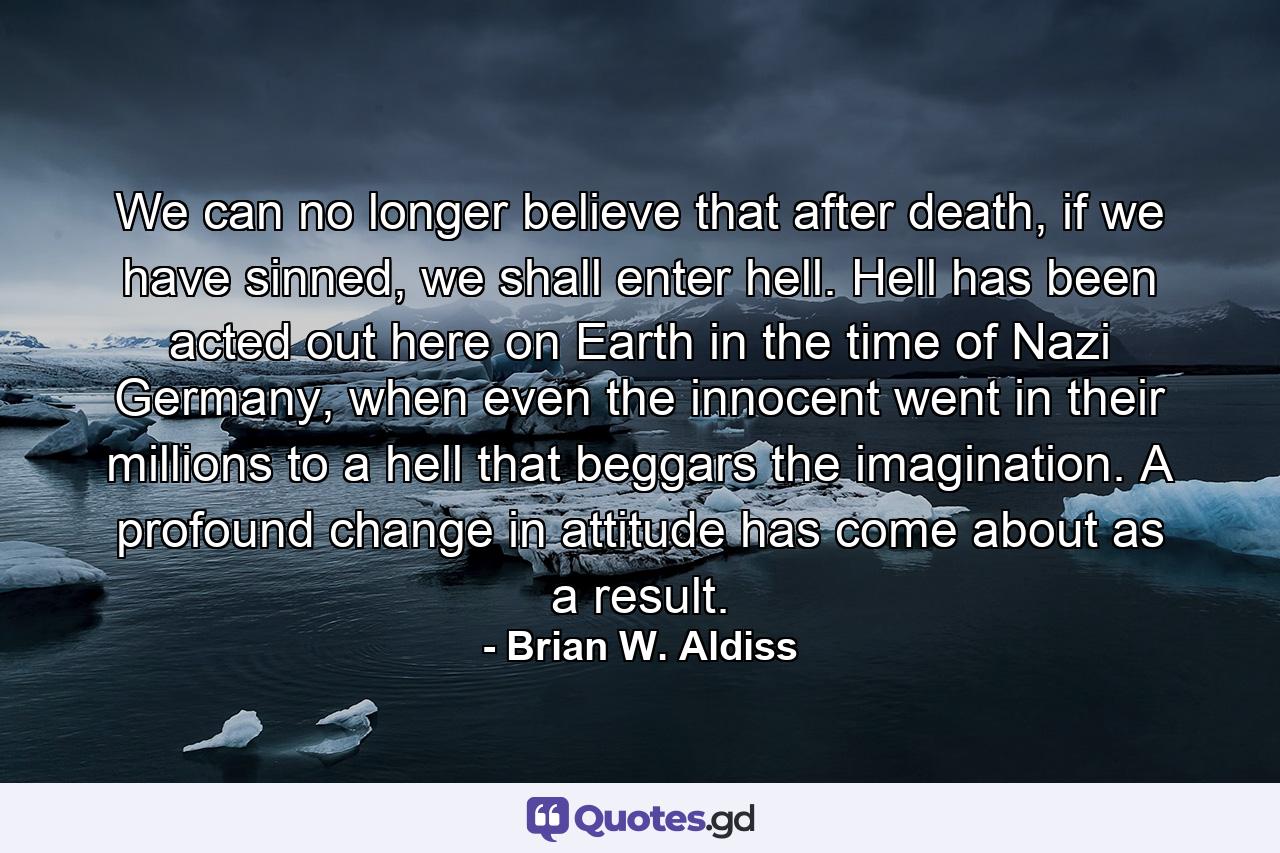 We can no longer believe that after death, if we have sinned, we shall enter hell. Hell has been acted out here on Earth in the time of Nazi Germany, when even the innocent went in their millions to a hell that beggars the imagination. A profound change in attitude has come about as a result. - Quote by Brian W. Aldiss