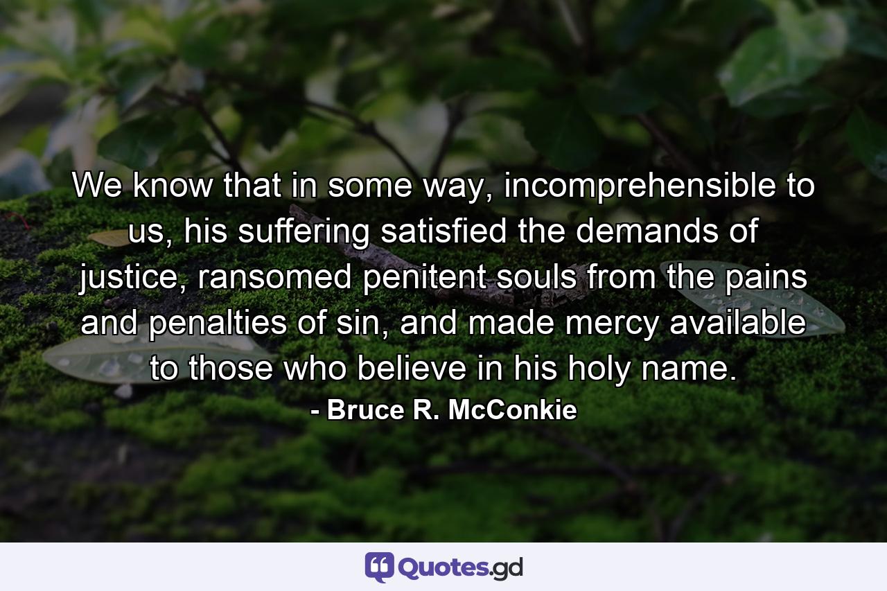 We know that in some way, incomprehensible to us, his suffering satisfied the demands of justice, ransomed penitent souls from the pains and penalties of sin, and made mercy available to those who believe in his holy name. - Quote by Bruce R. McConkie