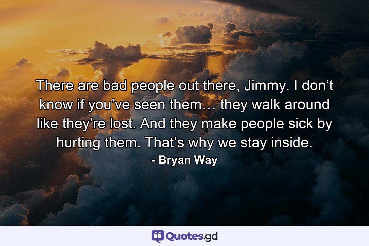 There are bad people out there, Jimmy. I don’t know if you’ve seen them… they walk around like they’re lost. And they make people sick by hurting them. That’s why we stay inside. - Quote by Bryan Way