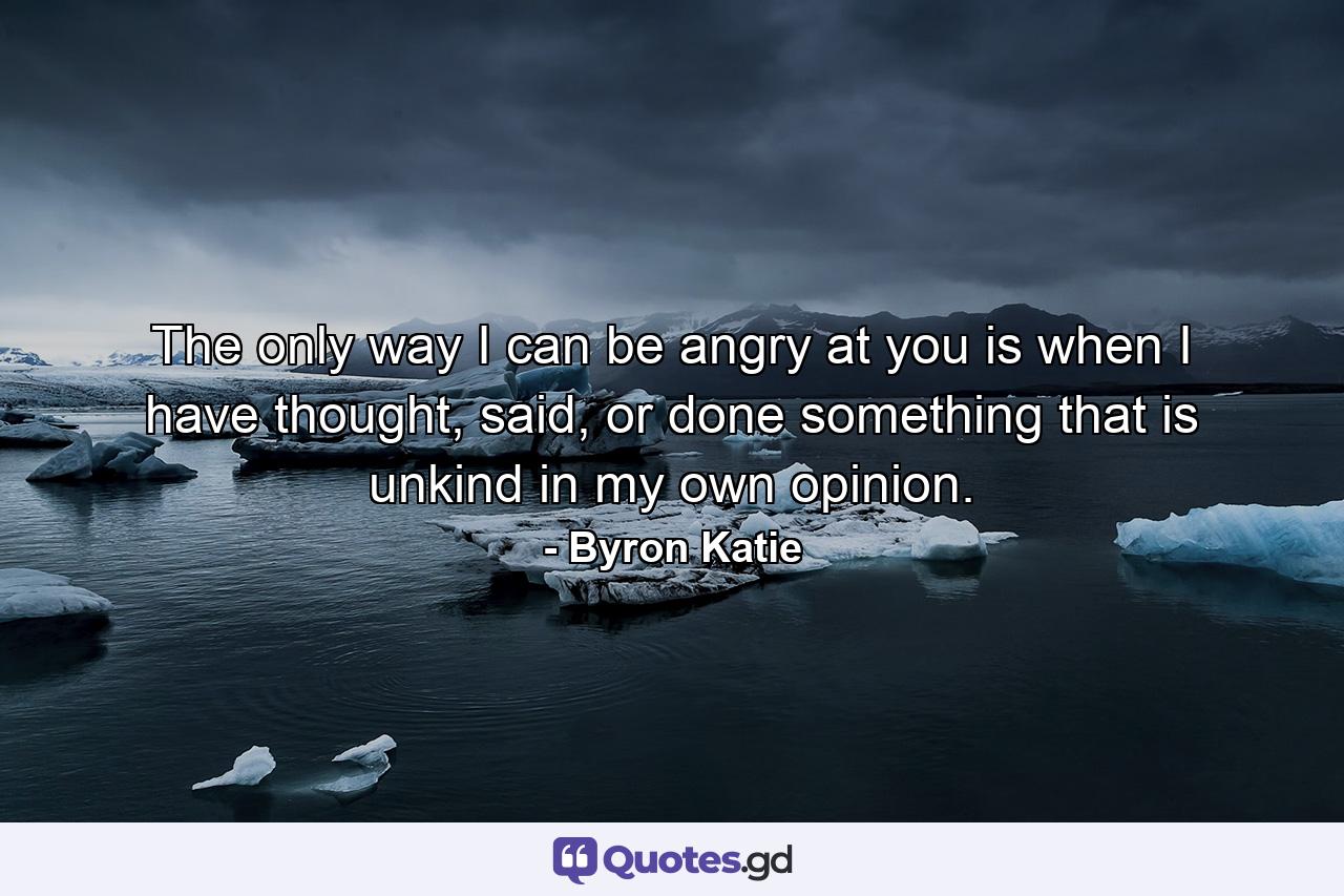 The only way I can be angry at you is when I have thought, said, or done something that is unkind in my own opinion. - Quote by Byron Katie