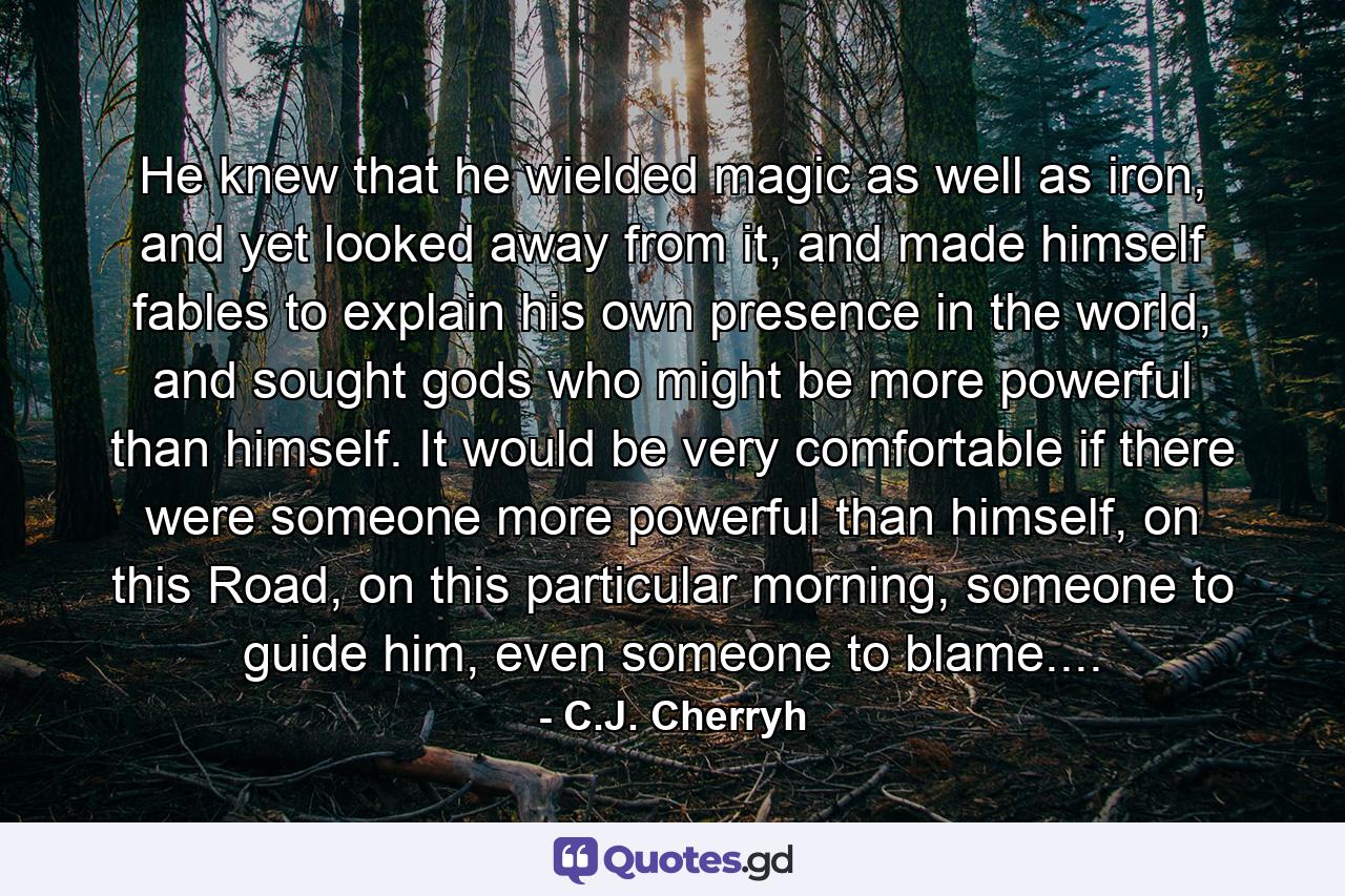 He knew that he wielded magic as well as iron, and yet looked away from it, and made himself fables to explain his own presence in the world, and sought gods who might be more powerful than himself. It would be very comfortable if there were someone more powerful than himself, on this Road, on this particular morning, someone to guide him, even someone to blame.... - Quote by C.J. Cherryh