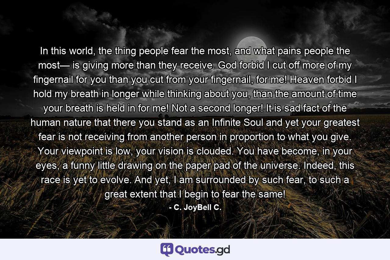 In this world, the thing people fear the most, and what pains people the most— is giving more than they receive. God forbid I cut off more of my fingernail for you than you cut from your fingernail, for me! Heaven forbid I hold my breath in longer while thinking about you, than the amount of time your breath is held in for me! Not a second longer! It is sad fact of the human nature that there you stand as an Infinite Soul and yet your greatest fear is not receiving from another person in proportion to what you give. Your viewpoint is low, your vision is clouded. You have become, in your eyes, a funny little drawing on the paper pad of the universe. Indeed, this race is yet to evolve. And yet, I am surrounded by such fear, to such a great extent that I begin to fear the same! - Quote by C. JoyBell C.