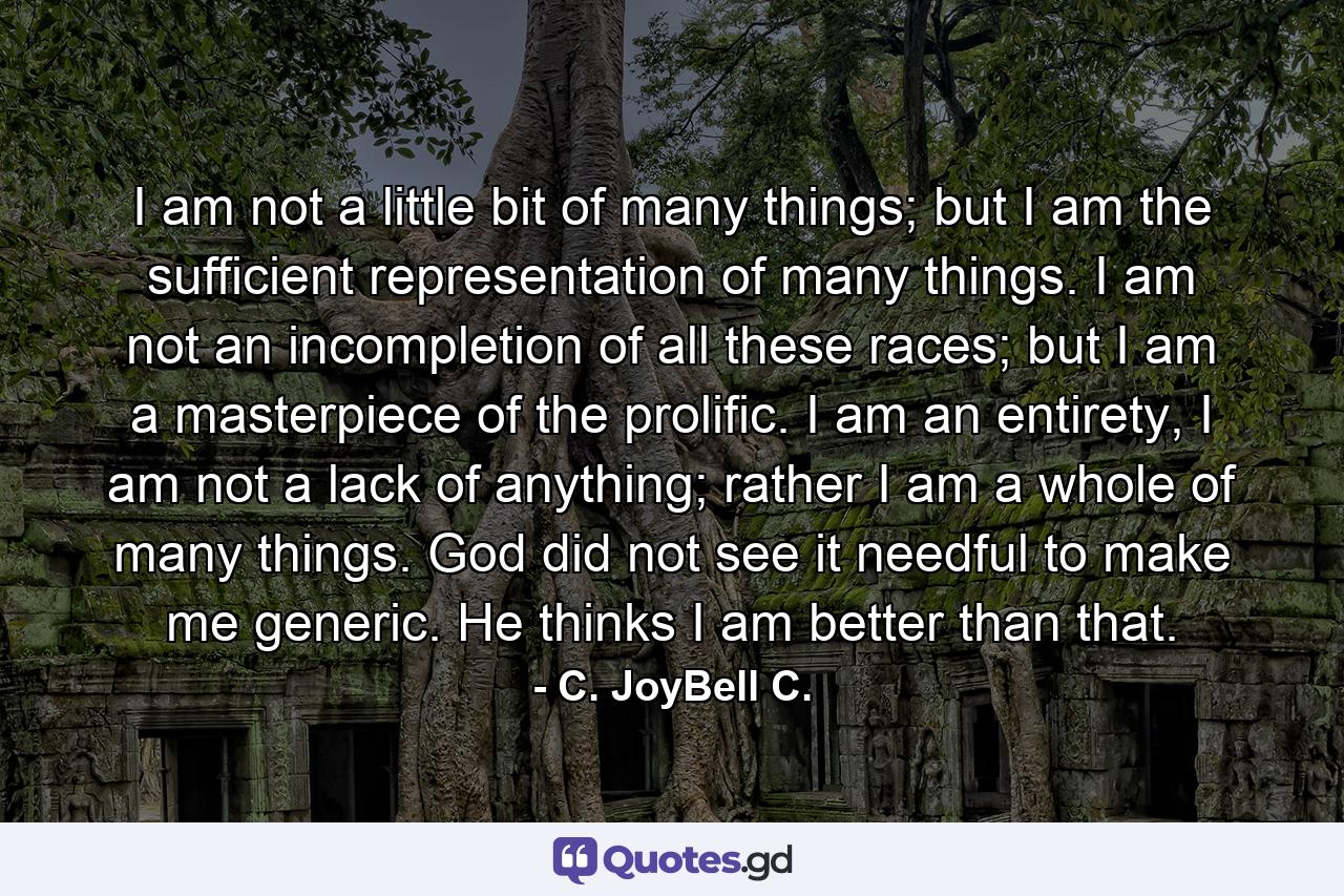 I am not a little bit of many things; but I am the sufficient representation of many things. I am not an incompletion of all these races; but I am a masterpiece of the prolific. I am an entirety, I am not a lack of anything; rather I am a whole of many things. God did not see it needful to make me generic. He thinks I am better than that. - Quote by C. JoyBell C.