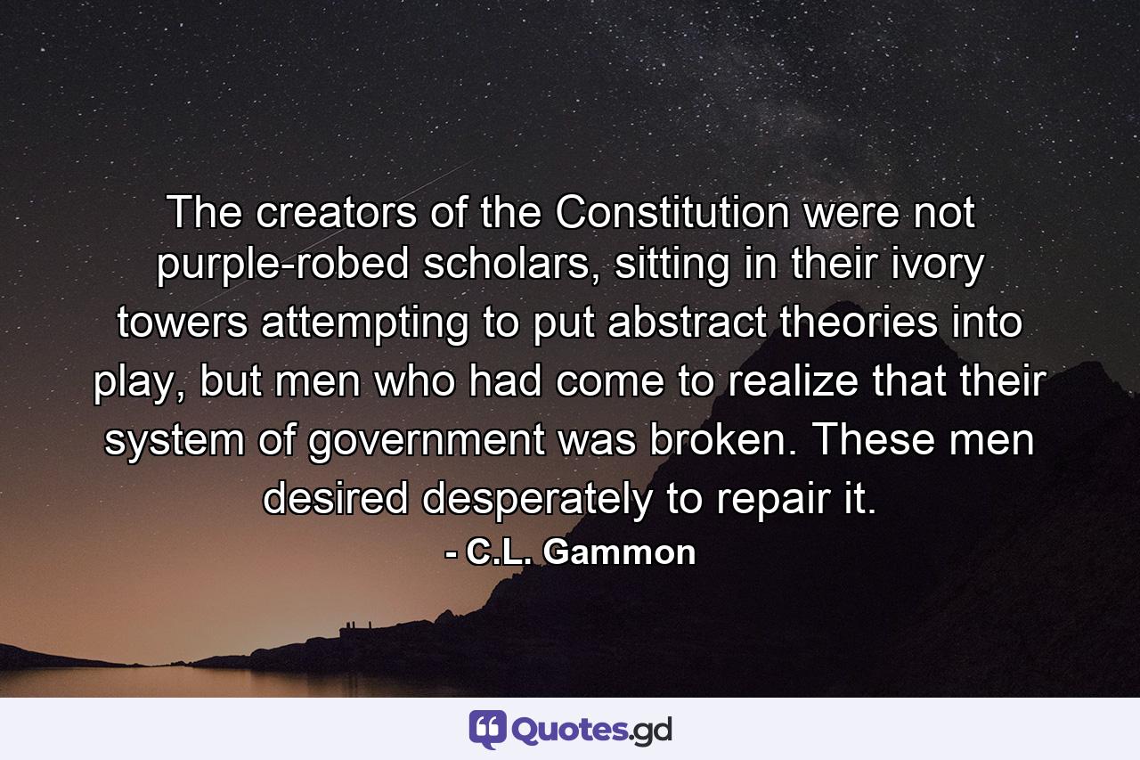 The creators of the Constitution were not purple-robed scholars, sitting in their ivory towers attempting to put abstract theories into play, but men who had come to realize that their system of government was broken. These men desired desperately to repair it. - Quote by C.L. Gammon