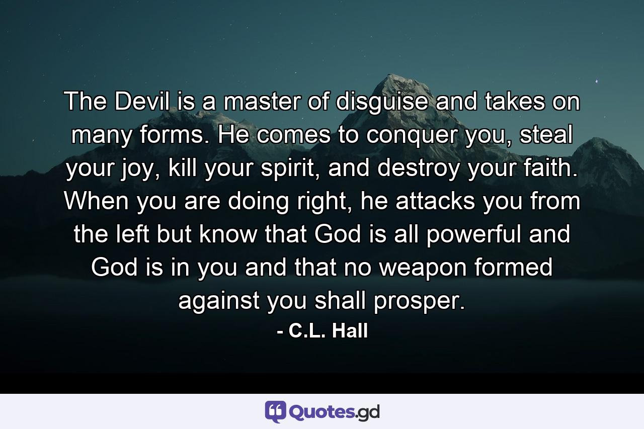 The Devil is a master of disguise and takes on many forms. He comes to conquer you, steal your joy, kill your spirit, and destroy your faith. When you are doing right, he attacks you from the left but know that God is all powerful and God is in you and that no weapon formed against you shall prosper. - Quote by C.L. Hall