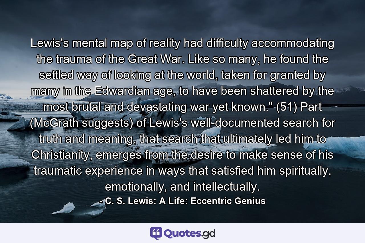 Lewis's mental map of reality had difficulty accommodating the trauma of the Great War. Like so many, he found the settled way of looking at the world, taken for granted by many in the Edwardian age, to have been shattered by the most brutal and devastating war yet known.