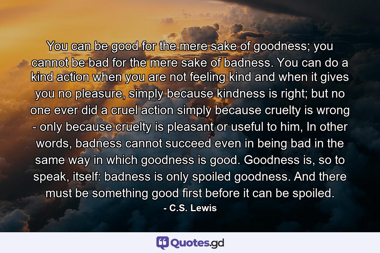 You can be good for the mere sake of goodness; you cannot be bad for the mere sake of badness. You can do a kind action when you are not feeling kind and when it gives you no pleasure, simply because kindness is right; but no one ever did a cruel action simply because cruelty is wrong - only because cruelty is pleasant or useful to him, In other words, badness cannot succeed even in being bad in the same way in which goodness is good. Goodness is, so to speak, itself: badness is only spoiled goodness. And there must be something good first before it can be spoiled. - Quote by C.S. Lewis