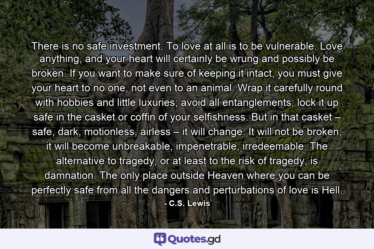 There is no safe investment. To love at all is to be vulnerable. Love anything, and your heart will certainly be wrung and possibly be broken. If you want to make sure of keeping it intact, you must give your heart to no one, not even to an animal. Wrap it carefully round with hobbies and little luxuries; avoid all entanglements; lock it up safe in the casket or coffin of your selfishness. But in that casket – safe, dark, motionless, airless – it will change. It will not be broken; it will become unbreakable, impenetrable, irredeemable. The alternative to tragedy, or at least to the risk of tragedy, is damnation. The only place outside Heaven where you can be perfectly safe from all the dangers and perturbations of love is Hell. - Quote by C.S. Lewis