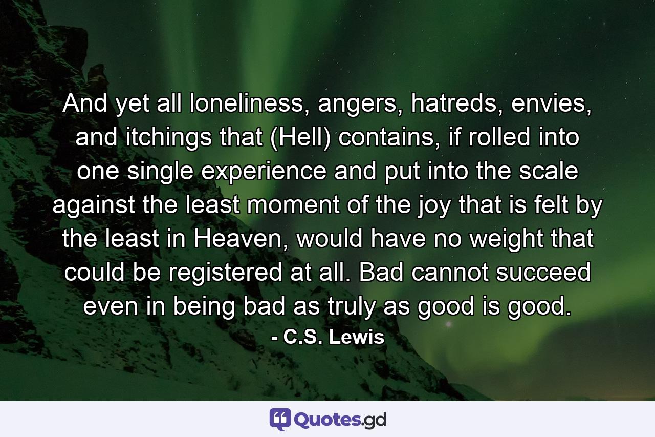 And yet all loneliness, angers, hatreds, envies, and itchings that (Hell) contains, if rolled into one single experience and put into the scale against the least moment of the joy that is felt by the least in Heaven, would have no weight that could be registered at all. Bad cannot succeed even in being bad as truly as good is good. - Quote by C.S. Lewis