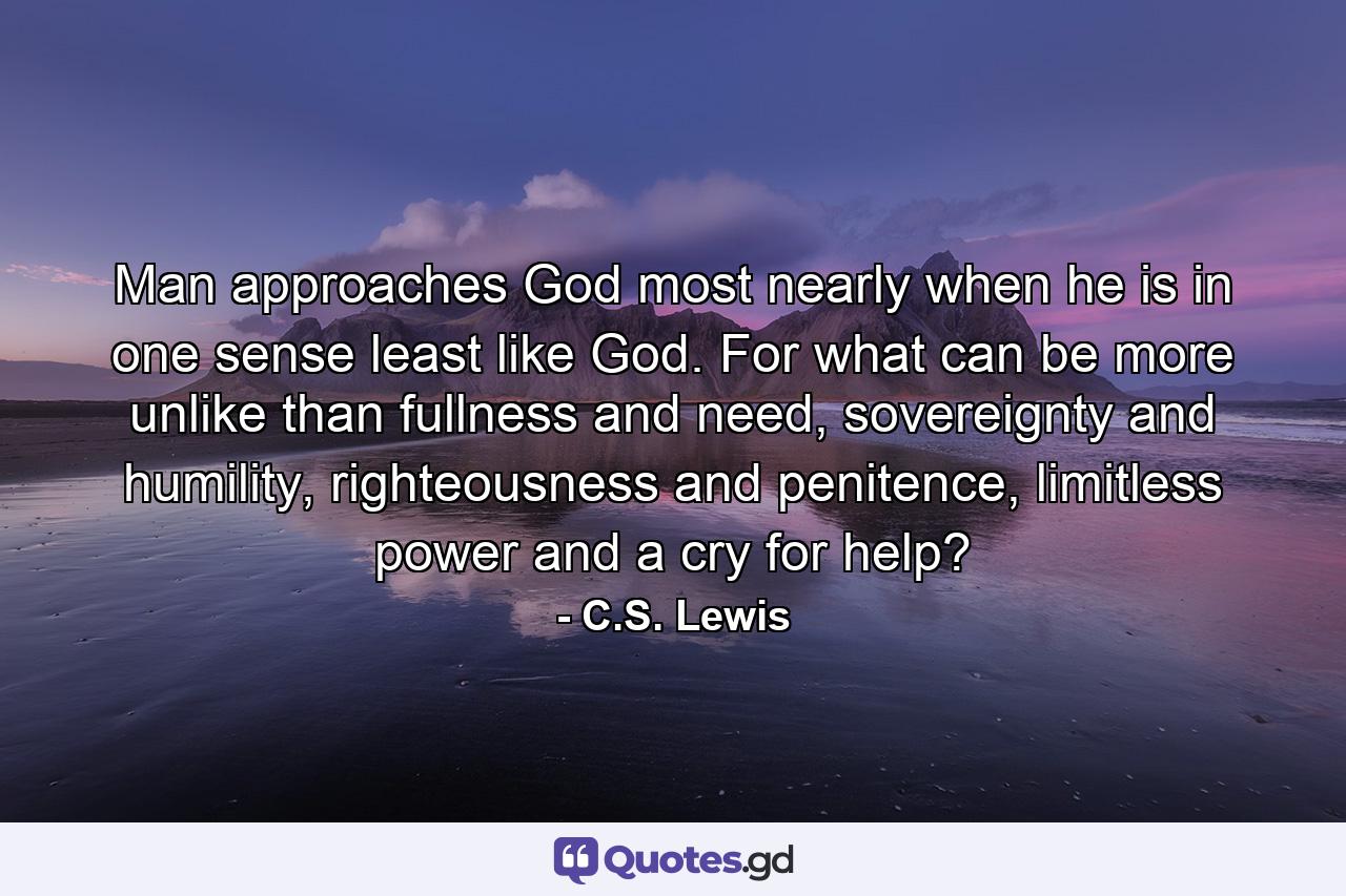 Man approaches God most nearly when he is in one sense least like God. For what can be more unlike than fullness and need, sovereignty and humility, righteousness and penitence, limitless power and a cry for help? - Quote by C.S. Lewis