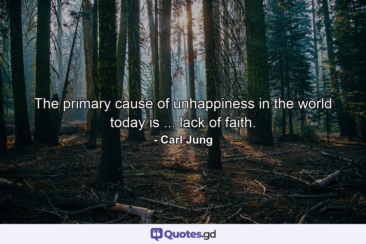 The primary cause of unhappiness in the world today is ... lack of faith. - Quote by Carl Jung