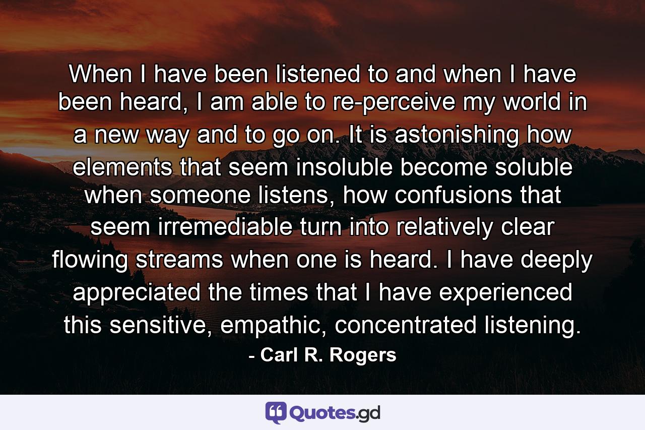 When I have been listened to and when I have been heard, I am able to re-perceive my world in a new way and to go on. It is astonishing how elements that seem insoluble become soluble when someone listens, how confusions that seem irremediable turn into relatively clear flowing streams when one is heard. I have deeply appreciated the times that I have experienced this sensitive, empathic, concentrated listening. - Quote by Carl R. Rogers