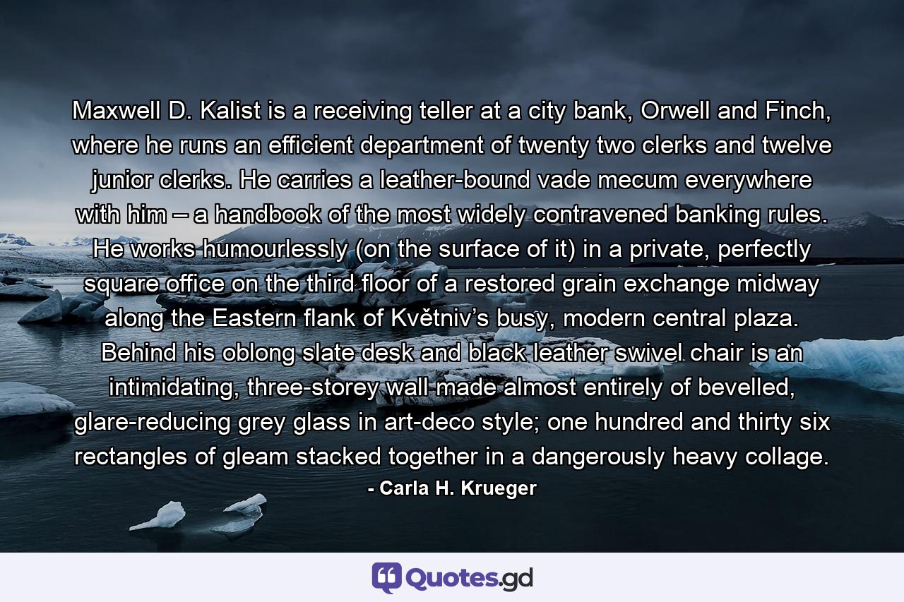 Maxwell D. Kalist is a receiving teller at a city bank, Orwell and Finch, where he runs an efficient department of twenty two clerks and twelve junior clerks. He carries a leather-bound vade mecum everywhere with him – a handbook of the most widely contravened banking rules. He works humourlessly (on the surface of it) in a private, perfectly square office on the third floor of a restored grain exchange midway along the Eastern flank of Květniv’s busy, modern central plaza. Behind his oblong slate desk and black leather swivel chair is an intimidating, three-storey wall made almost entirely of bevelled, glare-reducing grey glass in art-deco style; one hundred and thirty six rectangles of gleam stacked together in a dangerously heavy collage. - Quote by Carla H. Krueger