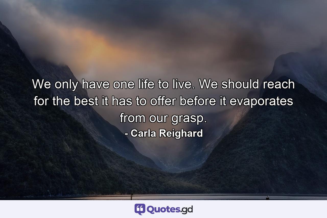 We only have one life to live. We should reach for the best it has to offer before it evaporates from our grasp. - Quote by Carla Reighard