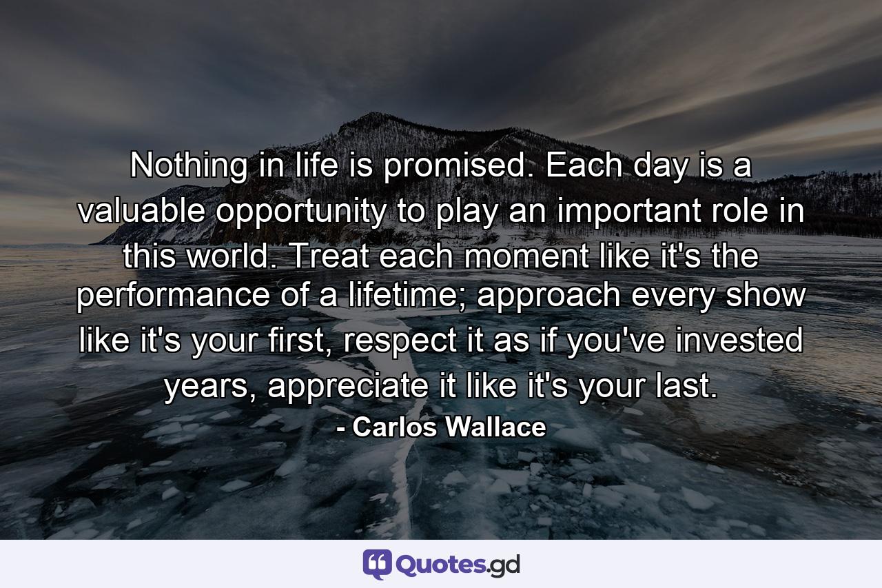 Nothing in life is promised. Each day is a valuable opportunity to play an important role in this world. Treat each moment like it's the performance of a lifetime; approach every show like it's your first, respect it as if you've invested years, appreciate it like it's your last. - Quote by Carlos Wallace