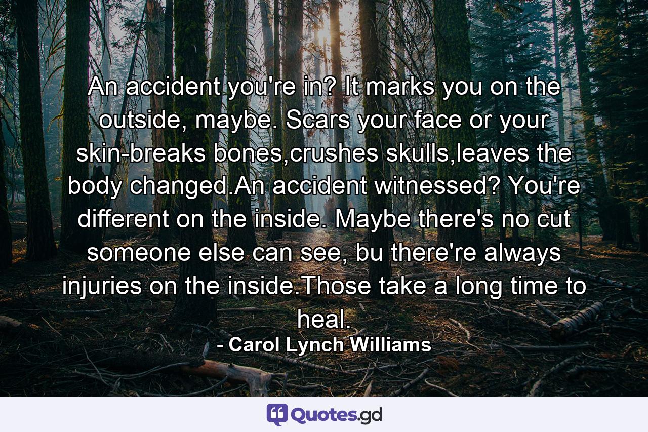 An accident you're in? It marks you on the outside, maybe. Scars your face or your skin-breaks bones,crushes skulls,leaves the body changed.An accident witnessed? You're different on the inside. Maybe there's no cut someone else can see, bu there're always injuries on the inside.Those take a long time to heal. - Quote by Carol Lynch Williams