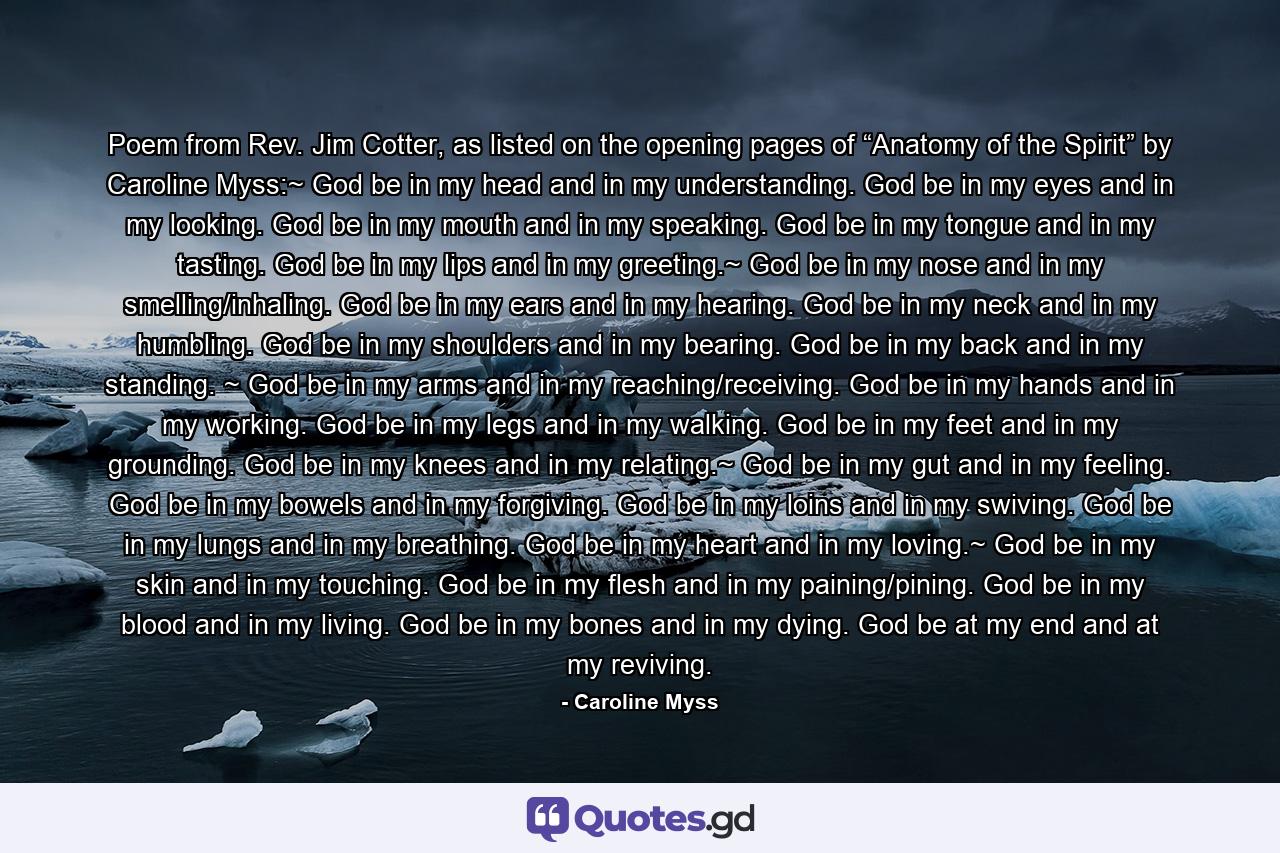 Poem from Rev. Jim Cotter, as listed on the opening pages of “Anatomy of the Spirit” by Caroline Myss:~ God be in my head and in my understanding. God be in my eyes and in my looking. God be in my mouth and in my speaking. God be in my tongue and in my tasting. God be in my lips and in my greeting.~ God be in my nose and in my smelling/inhaling. God be in my ears and in my hearing. God be in my neck and in my humbling. God be in my shoulders and in my bearing. God be in my back and in my standing. ~ God be in my arms and in my reaching/receiving. God be in my hands and in my working. God be in my legs and in my walking. God be in my feet and in my grounding. God be in my knees and in my relating.~ God be in my gut and in my feeling. God be in my bowels and in my forgiving. God be in my loins and in my swiving. God be in my lungs and in my breathing. God be in my heart and in my loving.~ God be in my skin and in my touching. God be in my flesh and in my paining/pining. God be in my blood and in my living. God be in my bones and in my dying. God be at my end and at my reviving. - Quote by Caroline Myss