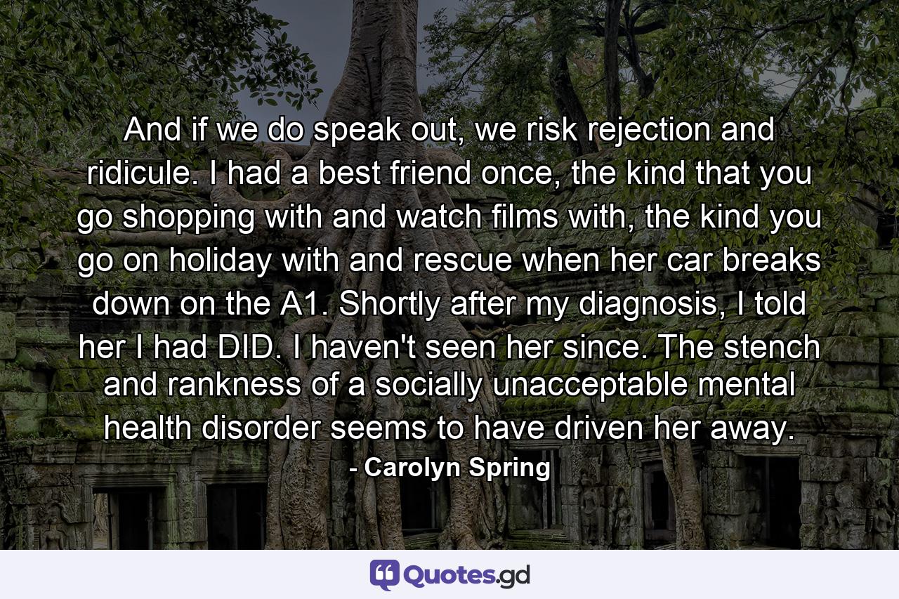 And if we do speak out, we risk rejection and ridicule. I had a best friend once, the kind that you go shopping with and watch films with, the kind you go on holiday with and rescue when her car breaks down on the A1. Shortly after my diagnosis, I told her I had DID. I haven't seen her since. The stench and rankness of a socially unacceptable mental health disorder seems to have driven her away. - Quote by Carolyn Spring