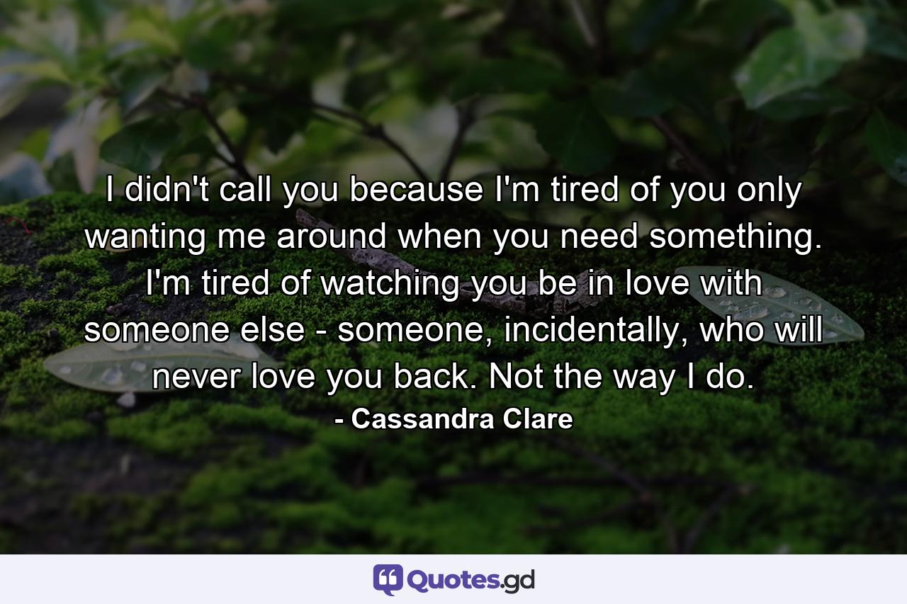 I didn't call you because I'm tired of you only wanting me around when you need something. I'm tired of watching you be in love with someone else - someone, incidentally, who will never love you back. Not the way I do. - Quote by Cassandra Clare