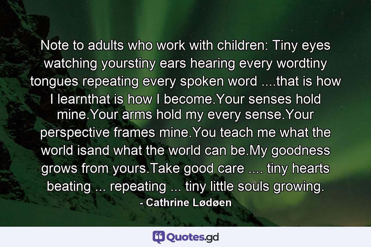 Note to adults who work with children: Tiny eyes watching yourstiny ears hearing every wordtiny tongues repeating every spoken word ....that is how I learnthat is how I become.Your senses hold mine.Your arms hold my every sense.Your perspective frames mine.You teach me what the world isand what the world can be.My goodness grows from yours.Take good care .... tiny hearts beating ... repeating ... tiny little souls growing. - Quote by Cathrine Lødøen