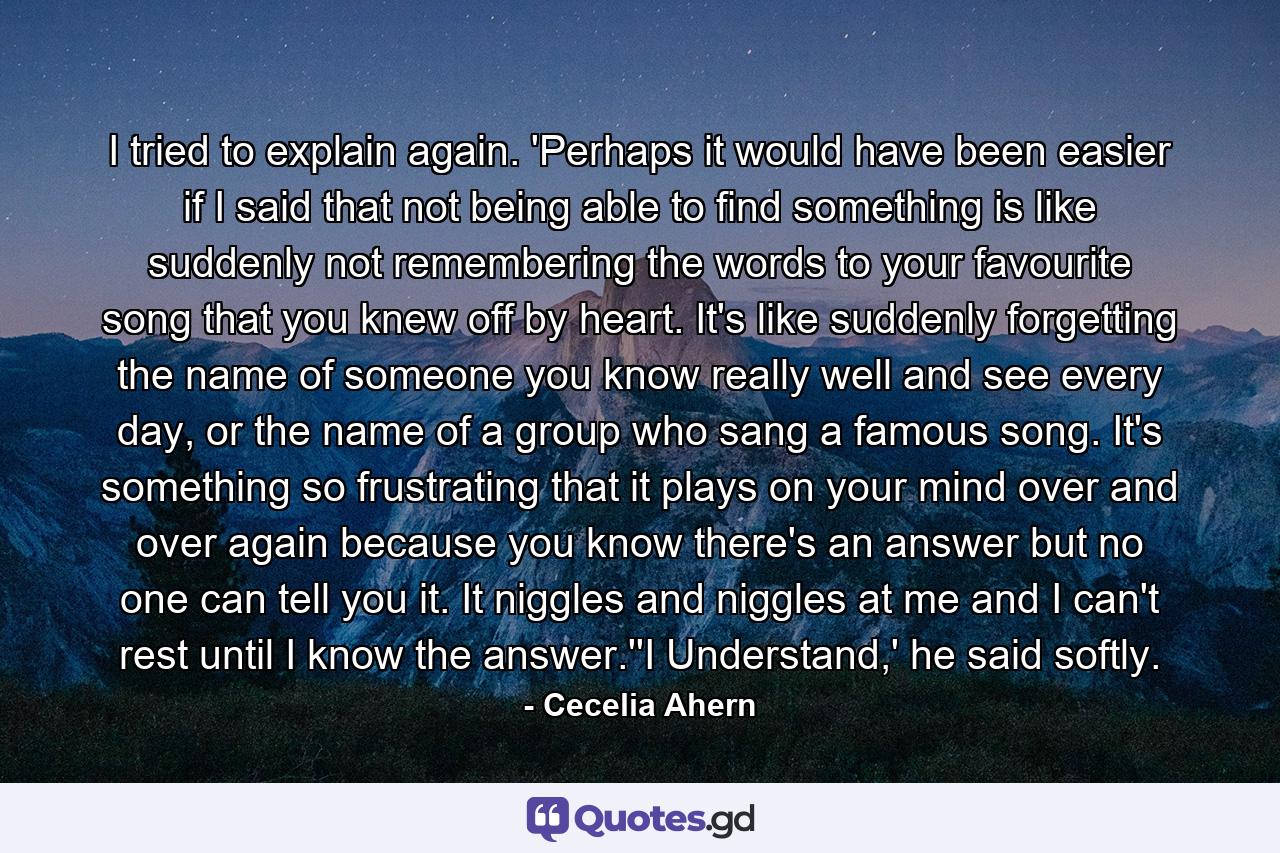 I tried to explain again. 'Perhaps it would have been easier if I said that not being able to find something is like suddenly not remembering the words to your favourite song that you knew off by heart. It's like suddenly forgetting the name of someone you know really well and see every day, or the name of a group who sang a famous song. It's something so frustrating that it plays on your mind over and over again because you know there's an answer but no one can tell you it. It niggles and niggles at me and I can't rest until I know the answer.''I Understand,' he said softly. - Quote by Cecelia Ahern