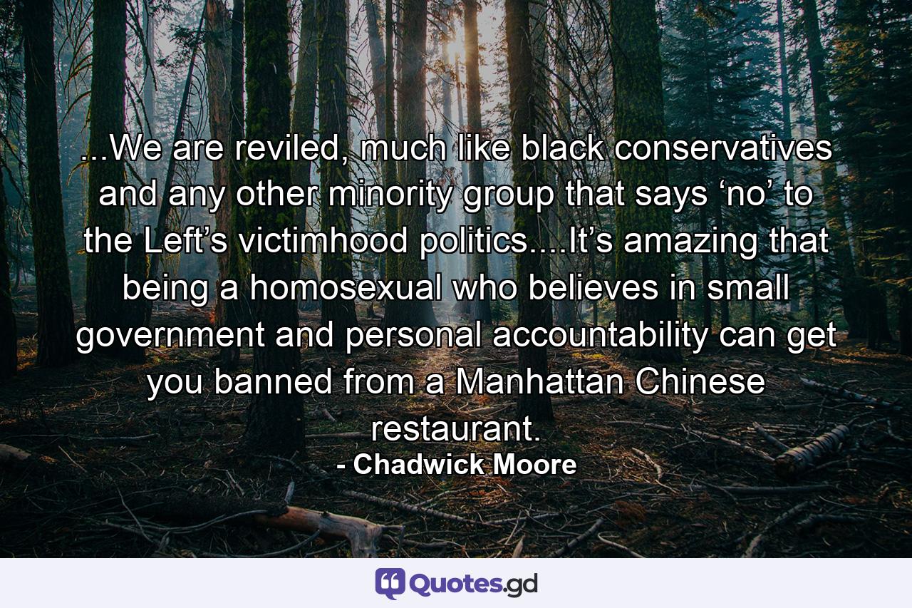 ...We are reviled, much like black conservatives and any other minority group that says ‘no’ to the Left’s victimhood politics....It’s amazing that being a homosexual who believes in small government and personal accountability can get you banned from a Manhattan Chinese restaurant. - Quote by Chadwick Moore