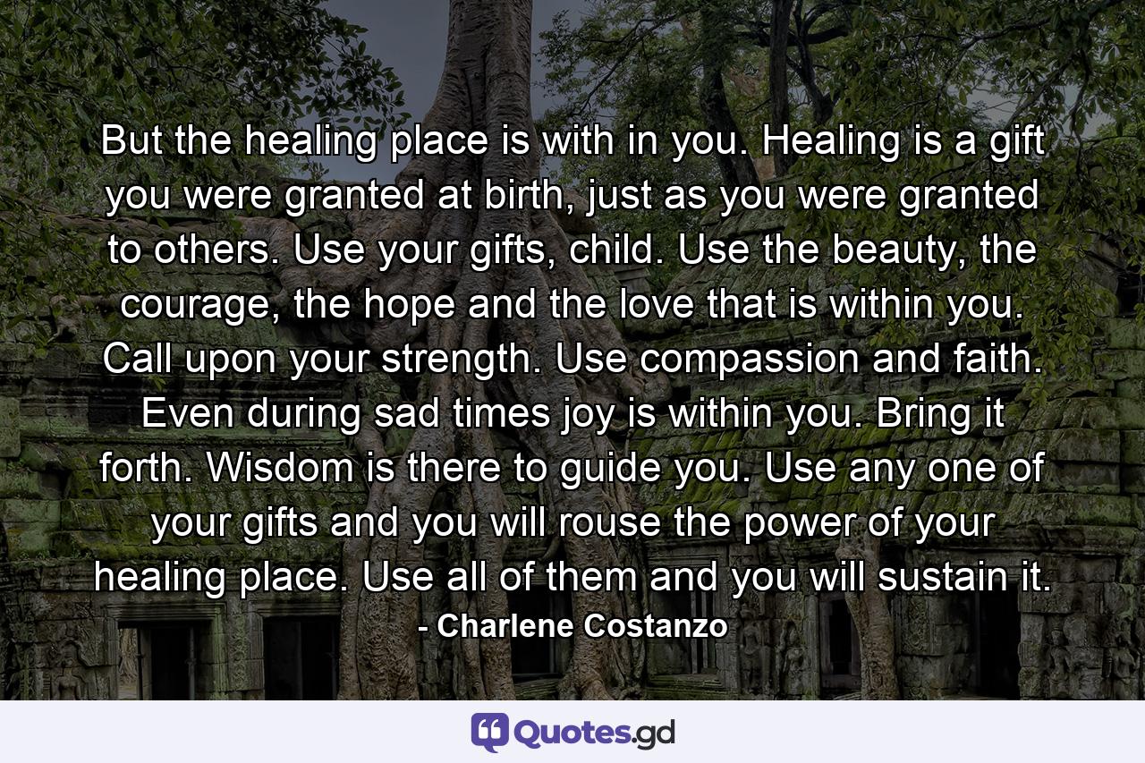 But the healing place is with in you. Healing is a gift you were granted at birth, just as you were granted to others. Use your gifts, child. Use the beauty, the courage, the hope and the love that is within you. Call upon your strength. Use compassion and faith. Even during sad times joy is within you. Bring it forth. Wisdom is there to guide you. Use any one of your gifts and you will rouse the power of your healing place. Use all of them and you will sustain it. - Quote by Charlene Costanzo