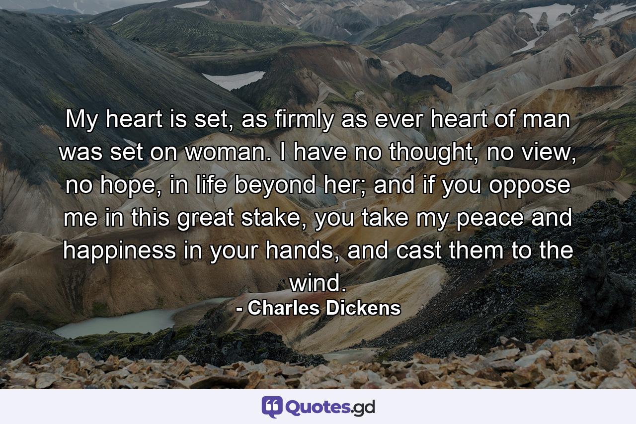 My heart is set, as firmly as ever heart of man was set on woman. I have no thought, no view, no hope, in life beyond her; and if you oppose me in this great stake, you take my peace and happiness in your hands, and cast them to the wind. - Quote by Charles Dickens