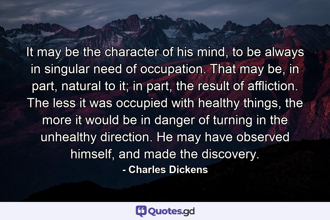 It may be the character of his mind, to be always in singular need of occupation. That may be, in part, natural to it; in part, the result of affliction. The less it was occupied with healthy things, the more it would be in danger of turning in the unhealthy direction. He may have observed himself, and made the discovery. - Quote by Charles Dickens