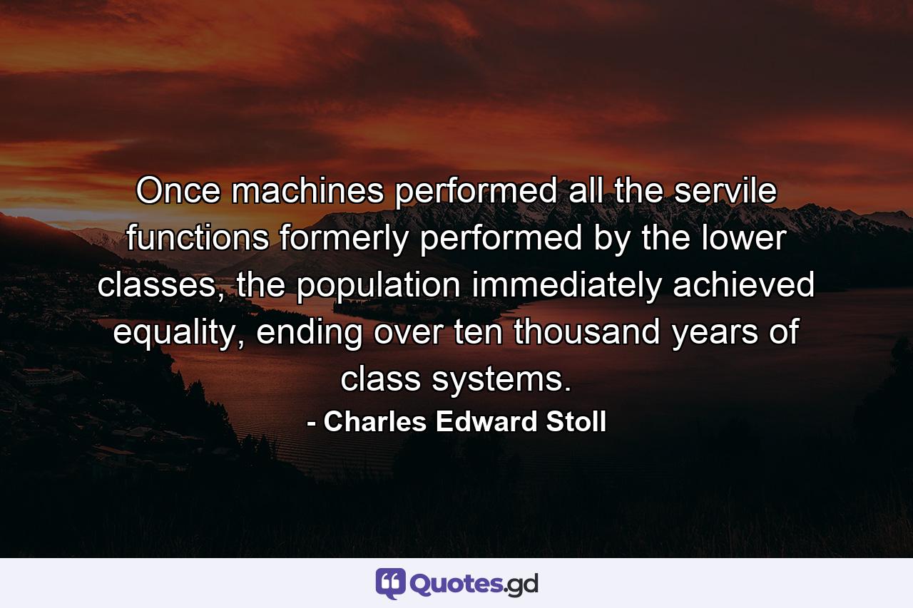 Once machines performed all the servile functions formerly performed by the lower classes, the population immediately achieved equality, ending over ten thousand years of class systems. - Quote by Charles Edward Stoll